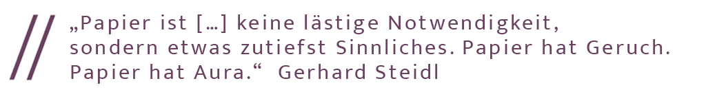 "Papier ist... keine lästige Notwendigkeit, sondern etwas zutiefst Sinnliches. Papier hat Geruch. Papier hat Aura." Zitat von Gerhard Steidl